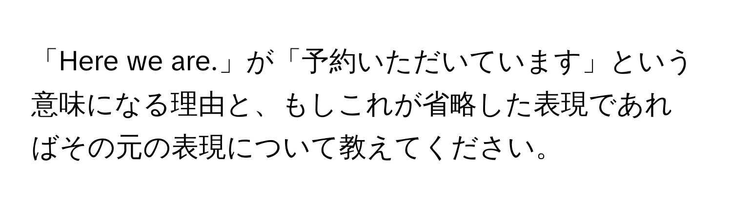 「Here we are.」が「予約いただいています」という意味になる理由と、もしこれが省略した表現であればその元の表現について教えてください。