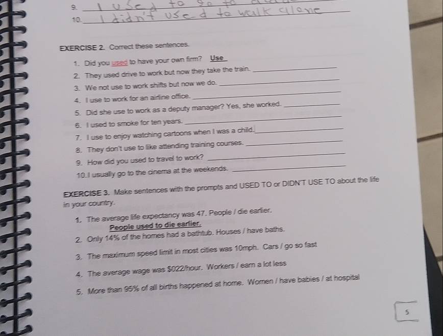 Correct these sentences. 
_ 
1. Did you used to have your own firm? Use 
2. They used drive to work but now they take the train. 
3. We not use to work shifts but now we do. 
_ 
4. I use to work for an airline office. 
_ 
_ 
5. Did she use to work as a deputy manager? Yes, she worked._ 
_ 
6. I used to smoke for ten years. 
_ 
7. I use to enjoy watching cartoons when I was a child. 
_ 
8. They don't use to like attending training courses. 
_ 
9. How did you used to travel to work? 
10.I usually go to the cinema at the weekends. 
EXERCISE 3. Make sentences with the prompts and USED TO or DIDN'T USE TO about the life 
in your country. 
1. The average life expectancy was 47. People / die earlier. 
People used to die earlier. 
2. Only 14% of the homes had a bathtub. Houses / have baths. 
3. The maximum speed limit in most cities was 10mph. Cars / go so fast 
4. The average wage was $022/hour. Workers / ear a lot less 
5. More than 95% of all births happened at home. Women / have babies / at hospital 
5