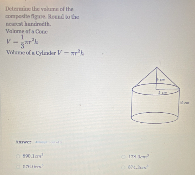 Determine the volume of the
composite figure. Round to the
nearest hundredth.
Volume of a Cone
V= 1/3 π r^2h
Volume of a Cylinder V=π r^2h
Answer Attempt 1 out of 2
890.1cm^3
178.0cm^3
576.0cm^3
874.3cm^3