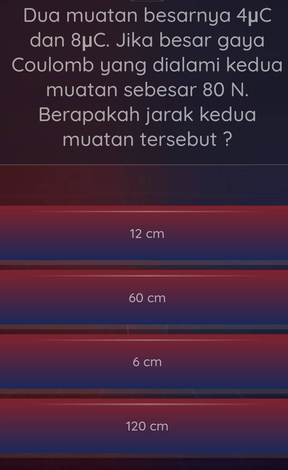 Dua muatan besarnya 4μC
dan 8μC. Jika besar gaya
Coulomb yang dialami kedua
muatan sebesar 80 N.
Berapakah jarak kedua
muatan tersebut ?
12 cm
60 cm
6 cm
120 cm