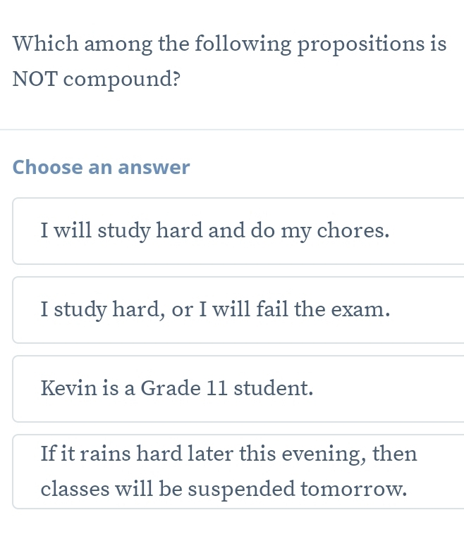 Which among the following propositions is
NOT compound?
Choose an answer
I will study hard and do my chores.
I study hard, or I will fail the exam.
Kevin is a Grade 11 student.
If it rains hard later this evening, then
classes will be suspended tomorrow.