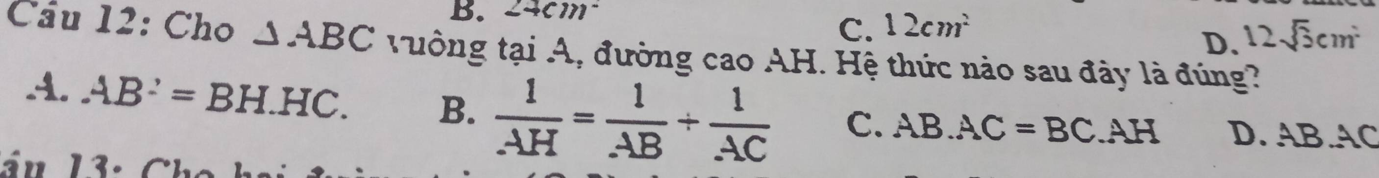 24cm
C. 12cm^2
D. 12sqrt(3)cm^2
Cầu 12: Cho △ ABC tưởng tại A, đường cao AH. Hệ thức nào sau đây là đúng?
A. AB^2=BH.HC. B.  1/AH = 1/AB + 1/AC  C. AB.AC=BC.AH D. AB. AC
án 13.