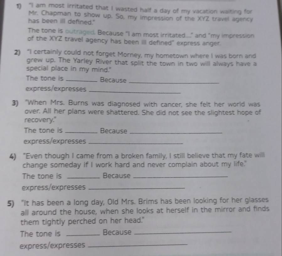 “I am most irritated that I wasted half a day of my vacation waiting for 
Mr. Chapman to show up. So, my impression of the XYZ travel agency 
has been ill defined." 
The tone is outraged. Because "I am most irritated...." and "my impression 
of the XYZ travel agency has been iII defined" express anger. 
2) “I certainly could not forget Morney, my hometown where I was born and 
grew up. The Yarley River that split the town in two will always have a 
special place in my mind." 
The tone is _Because_ 
express/expresses_ 
3) "When Mrs. Burns was diagnosed with cancer, she felt her world was 
over. All her plans were shattered. She did not see the slightest hope of 
recovery." 
The tone is _Because_ 
express/expresses_ 
4) "Even though I came from a broken family, I still believe that my fate will 
change someday if I work hard and never complain about my life." 
The tone is _Because_ 
express/expresses_ 
5) "It has been a long day, Old Mrs. Brims has been looking for her glasses 
all around the house, when she looks at herself in the mirror and finds 
them tightly perched on her head." 
The tone is _Because_ 
express/expresses_
