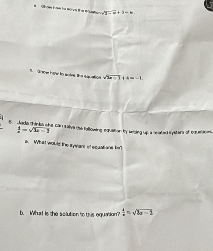 Show how to solve the equation sqrt(3-w)+3=w. 
b. Show how to solve the equation sqrt(2x+1)+4=-1, 
6. Jada thinks she can solve the following equation by setting up a related system of equations
 4/x =sqrt(3x-2)
a. What would the system of equations be? 
b. What is the solution to this equation?  4/x =sqrt(3x-2)