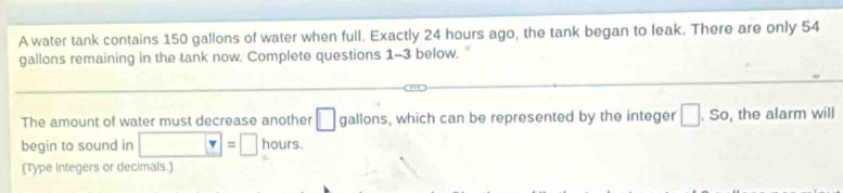 A water tank contains 150 gallons of water when full. Exactly 24 hours ago, the tank began to leak. There are only 54
gallons remaining in the tank now. Complete questions 1-3 below. " 
The amount of water must decrease another □ gallons, which can be represented by the integer □. So, the alarm will 
begin to sound in □ =□ hours. 
(Type integers or decimals.)