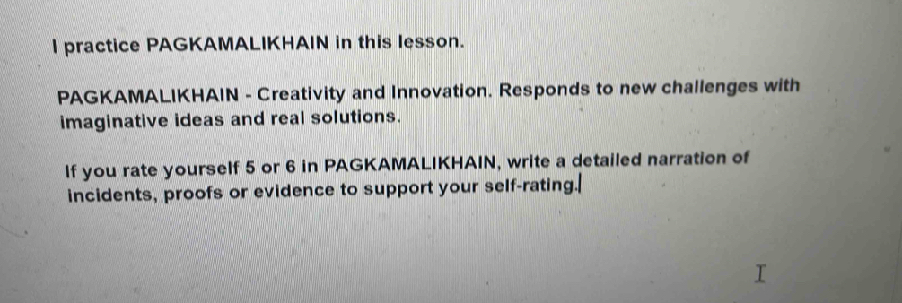 practice PAGKAMALIKHAIN in this lesson. 
PAGKAMALIKHAIN - Creativity and Innovation. Responds to new challenges with 
imaginative ideas and real solutions. 
If you rate yourself 5 or 6 in PAGKAMALIKHAIN, write a detailed narration of 
incidents, proofs or evidence to support your self-rating.