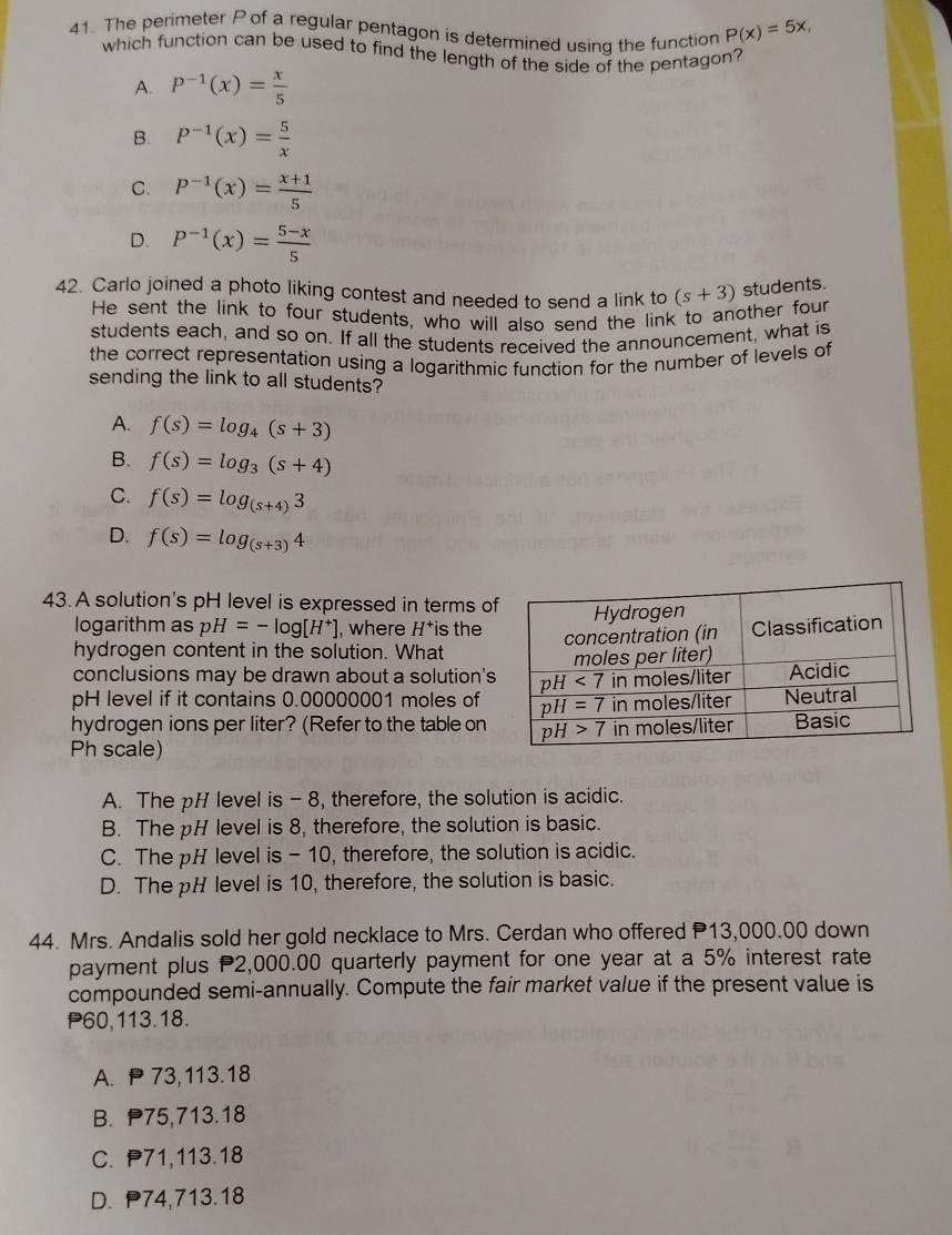 The perimeter P of a regular pentagon is determined using the function P(x)=5x,
which function can be used to find the length of the side of the pentagon?
A. P^(-1)(x)= x/5 
B. P^(-1)(x)= 5/x 
C. P^(-1)(x)= (x+1)/5 
D. P^(-1)(x)= (5-x)/5 
42. Carlo joined a photo liking contest and needed to send a link to (s+3) students.
He sent the link to four students, who will also send the link to another four
students each, and so on. If all the students received the announcement, what is
the correct representation using a logarithmic function for the number of levels of
sending the link to all students?
A. f(s)=log _4(s+3)
B. f(s)=log _3(s+4)
C. f(s)=log _(s+4)3
D. f(s)=log _(s+3)4
43. A solution's pH level is expressed in terms o
logarithm as pH=-log [H^+] , where 1 is the
hydrogen content in the solution. What
conclusions may be drawn about a solution's
pH level if it contains 0.00000001 moles of
hydrogen ions per liter? (Refer to the table on
Ph scale)
A. The pH level is - 8, therefore, the solution is acidic.
B. The pH level is 8, therefore, the solution is basic.
C. The pH level is - 10, therefore, the solution is acidic.
D. The pH level is 10, therefore, the solution is basic.
44. Mrs. Andalis sold her gold necklace to Mrs. Cerdan who offered 13,000.00 down
payment plus 2,000.00 quarterly payment for one year at a 5% interest rate
compounded semi-annually. Compute the fair market value if the present value is
P60,113.18.
A.  73,113.18
B. P75,713.18
C. P71,113.18
D. P74,713.18