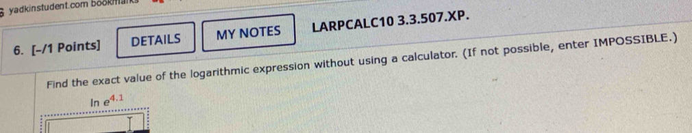 yadkinstudent.com bookmal 
6. [-/1 Points] DETAILS MY NOTES LARPCALC10 3.3.507.XP. 
Find the exact value of the logarithmic expression without using a calculator. (If not possible, enter IMPOSSIBLE.) 
In e^(4.1)