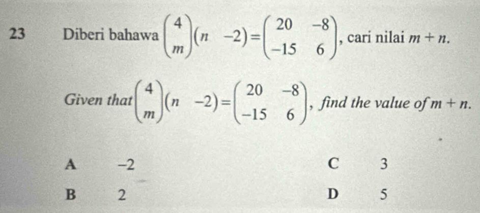 Diberi bahawa beginpmatrix 4 mendpmatrix (n-2)=beginpmatrix 20&-8 -15&6endpmatrix , cari nilai m+n. 
Given that beginpmatrix 4 mendpmatrix (n-2)=beginpmatrix 20&-8 -15&6endpmatrix , find the value of m+n.
A -2 C 3
B 2
D 5