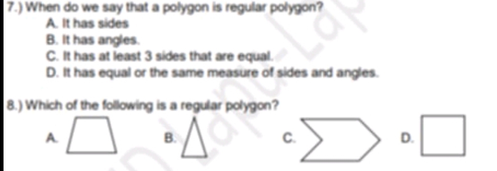 7.) When do we say that a polygon is regular polygon?
A. It has sides
B. It has angles.
C. It has at least 3 sides that are equal.
D. It has equal or the same measure of sides and angles.
8.) Which of the following is a regular polygon?
A.
B.
D.