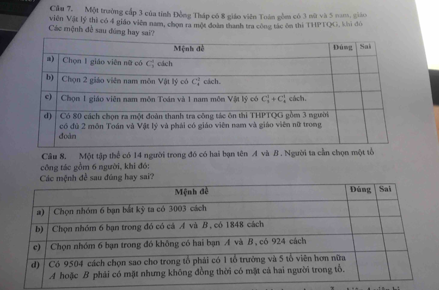 Một trường cấp 3 của tỉnh Đồng Tháp có 8 giáo viên Toân gồm có 3 nữ và 5 nam, giáo
Viên Vật lý thì có 4 giáo viên nam, chọn ra một đoàn thanh tra công tác ôn thi THPTQG, khi đó
Các mệnh đề sau đúng hay sai?
Câu 8. Một tập thể có 14 người trong đó có hai bạn tên A và B. Người ta cần chọn một tổ
công tác gồm 6 người, khi đó:
sau đúng hay sai?