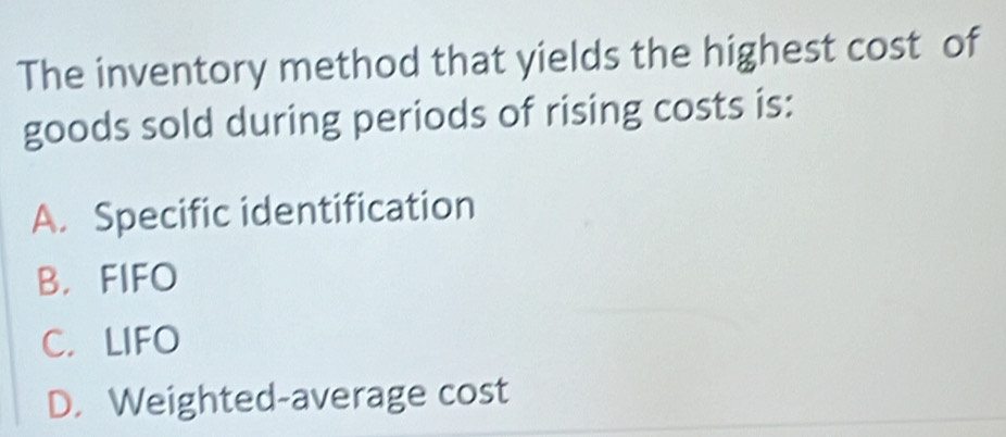 The inventory method that yields the highest cost of
goods sold during periods of rising costs is:
A. Specific identification
B. FIFO
C. LIFO
D. Weighted-average cost