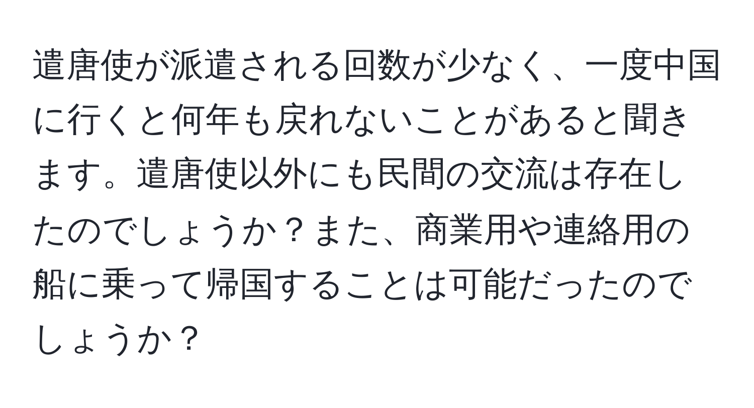 遣唐使が派遣される回数が少なく、一度中国に行くと何年も戻れないことがあると聞きます。遣唐使以外にも民間の交流は存在したのでしょうか？また、商業用や連絡用の船に乗って帰国することは可能だったのでしょうか？