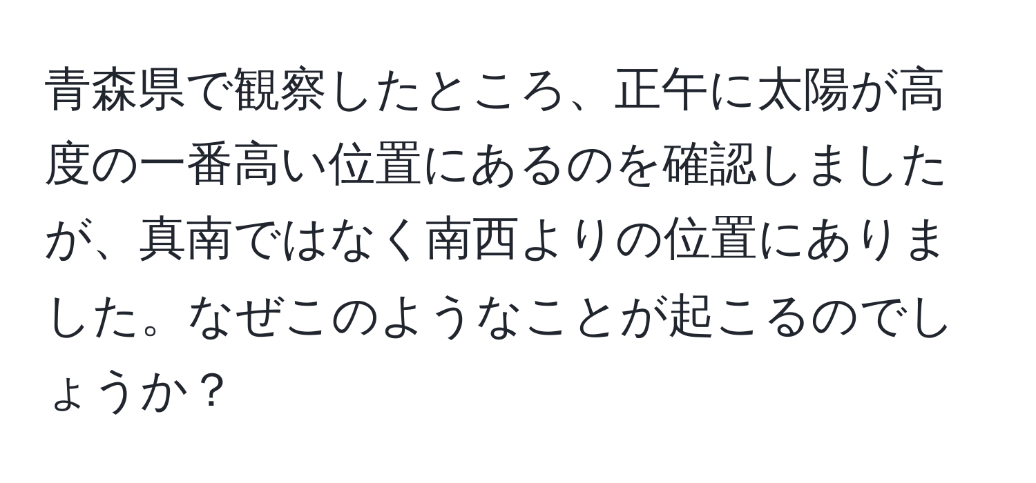 青森県で観察したところ、正午に太陽が高度の一番高い位置にあるのを確認しましたが、真南ではなく南西よりの位置にありました。なぜこのようなことが起こるのでしょうか？