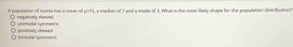 A population of scores has a mean of mu =15 , a median of 7 and a mode of 3. What is the most likely shape for the population distribution?
negatively skewed
unimodal symmetric
positively skewed
bimodal symmetric