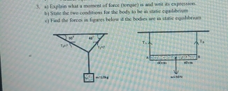 Explain what a moment of force (torque) is and writ its expression
b) State the two conditions for the body to be in static equilabrium
c) Find the forces in figures below if the bodies are in static equilibrium
w° 45°
T!= t T_1=P
m=10hg