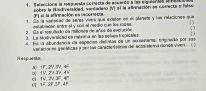 Seleccione la respuesta correcta de acuerdo a las siguientes almaciónes
sobre la Biodiversidad, verdadero (V) si la afirmación es correcta o falso
(F) si la afirmación es incorrecta.
1. Es la variedad de seres vivos que existen en el planeta y las relaciones que
( )
establecen entre si y con el medio que los rodea. ( )
2. Es el resultado de millones de años de evolución. ( )
3. La biodiversidad es máxima en las selvas tropicales.
4. Es la abundancia de especies distintas de un ecosistema, originada por sus
variaciones genéticas y por las características del ecosistema donde viven. ( )
Respuesta
a) 1F, 2V, 3V, 4F
b) 1V, 2V, 3V, 4V
c) 1V, 2V, 3F, 4F
d) 1F, 2F, 3F, 4F