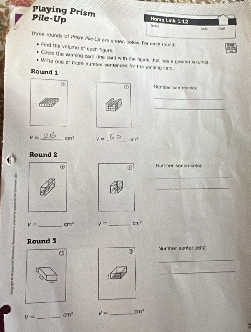 Playing Prism 
Pile-Up Home Link 1.12 
NAME DATE Tsi 
Three rounds of Prism Pile-Up are shown below. For each round: 
SRO 
Find the volume of each figure. 
Circle the winning card (the card with the figure that has a greater volume). 
Write one or more number sentences for the winning card. 
Round 1 
Number sentence(s): 
_ 
_
V= _ cm^3 V= _ cm^3
Round 2 
Number sentence(s): 
_ 
_
V= _ cm^3 V= _ cm^3
Round 3 
Number sentence(s) 
_ 
_
V= _ cm^3 V= _ cm^3
2