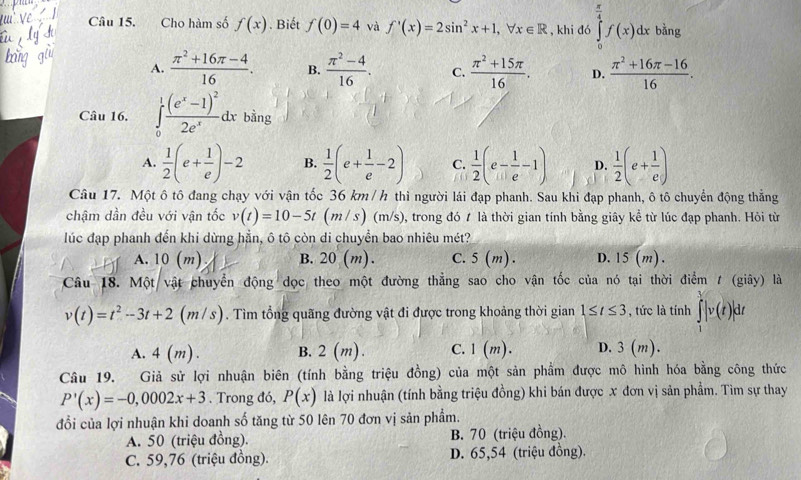 Cho hàm số f(x). Biết f(0)=4 và f'(x)=2sin^2x+1,forall x∈ R , khi đó ∈tlimits _0^((frac π)4)f(x)dx bằng
A.  (π^2+16π -4)/16 . B.  (π^2-4)/16 . C.  (π^2+15π )/16 . D.  (π^2+16π -16)/16 .
Câu 16. ∈tlimits _0^(1frac (e^x)-1)^22e^xdx bằng
A.  1/2 (e+ 1/e )-2 B.  1/2 (e+ 1/e -2) C.  1/2 (e- 1/e -1) D.  1/2 (e+ 1/e )
Câu 17. Một ô tô đang chạy với vận tốc 36 km / h thì người lái đạp phanh. Sau khi đạp phanh, ô tô chuyển động thẳng
chậm dần đều với vận tốc v(t)=10-5t(m/s) (m/s), trong đó t là thời gian tính bằng giây kể từ lúc đạp phanh. Hỏi từ
lúc đạp phanh đến khi dừng hằn, ô tô còn di chuyển bao nhiêu mét?
A. 10 (m) B. 20 (m). C. 5(m ) . D. 15 (m) .
Câu 18. Một vật chuyển động dọc theo một đường thẳng sao cho vận tốc của nó tại thời điểm / (giây) là
v(t)=t^2-3t+2 (m / s). Tìm tổng quãng đường vật đi được trong khoảng thời gian 1≤ t≤ 3 , tức là tính ∈tlimits _1^V|v(t)|dt
A. 4(m). B. 2 (m). C. 1(m). D. 3(m).
Câu 19. Giả sử lợi nhuận biên (tính bằng triệu đồng) của một sản phẩm được mô hình hóa bằng công thức
P'(x)=-0,0002x+3. Trong đó, P(x) là lợi nhuận (tính bằng triệu đồng) khi bán được x đơn vị sản phẩm. Tìm sự thay
đổi của lợi nhuận khi doanh số tăng từ 50 lên 70 đơn vị sản phẩm.
A. 50 (triệu đồng). B. 70 (triệu đồng).
C. 59,76 (triệu đồng). D. 65,54 (triệu đồng).