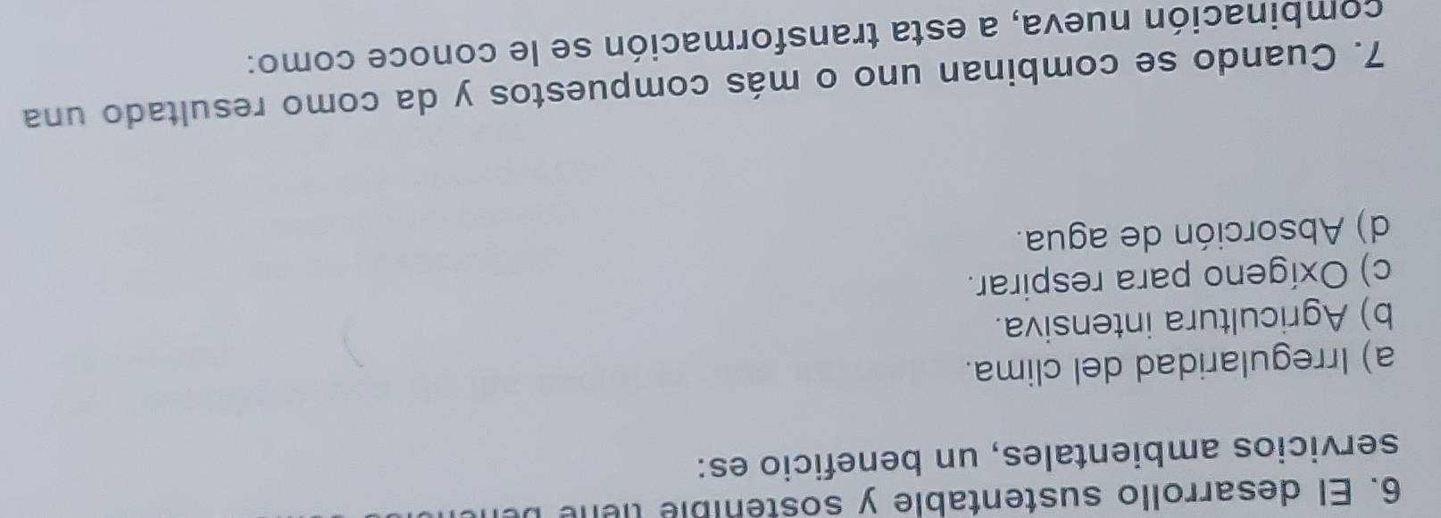 El desarrollo sustentable y sostenible tiene
servicios ambientales, un beneficio es:
a) Irregularidad del clima.
b) Agricultura intensiva.
c) Oxígeno para respirar.
d) Absorción de agua.
7. Cuando se combinan uno o más compuestos y da como resultado una
combinación nueva, a esta transformación se le conoce como: