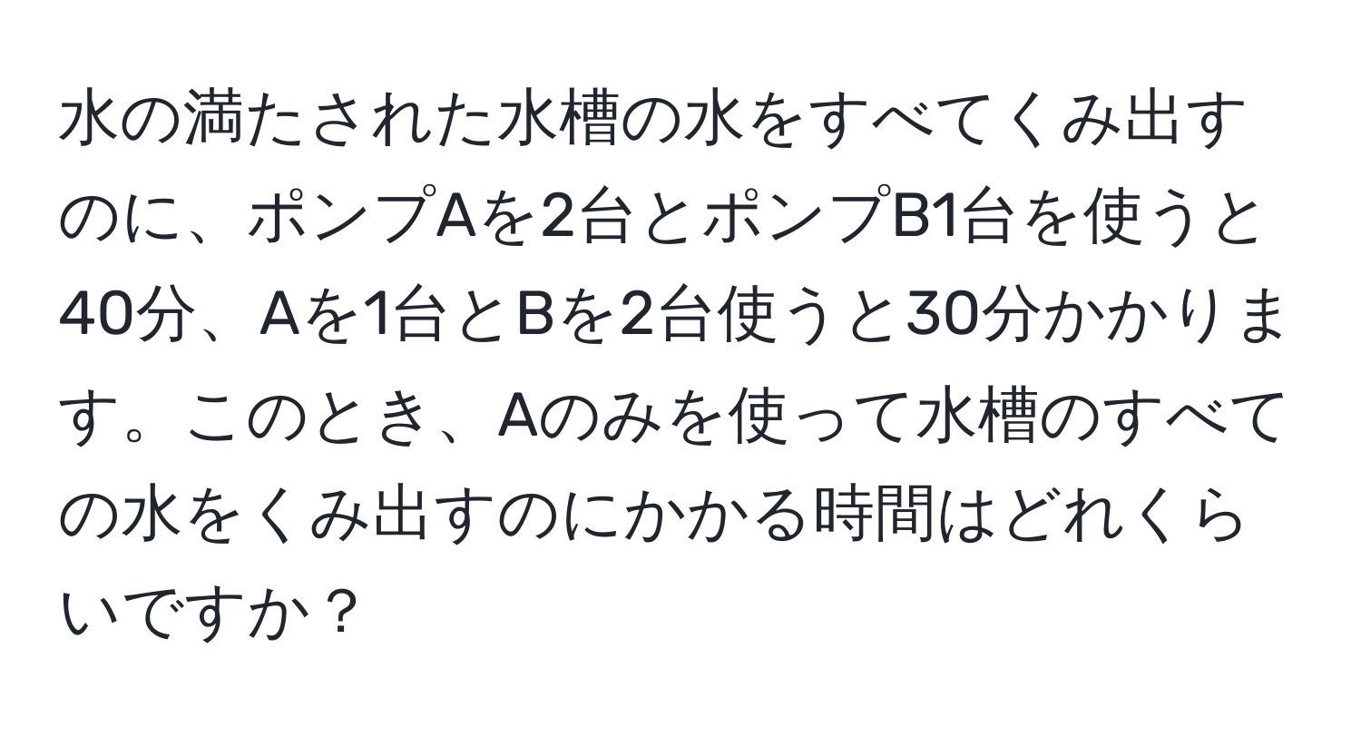 水の満たされた水槽の水をすべてくみ出すのに、ポンプAを2台とポンプB1台を使うと40分、Aを1台とBを2台使うと30分かかります。このとき、Aのみを使って水槽のすべての水をくみ出すのにかかる時間はどれくらいですか？