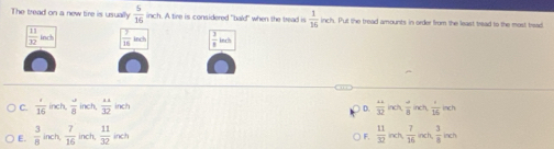 The tread on a new tire is usually  5/16  inch. A tire is considered "bald" when the tread is  1/16  inch. Put the tread amounts in order from the least tread to the most tread
 11/32 ind  7/16 indh  3/8 ind
C.  1/16  inch  a/8  inch  11/32 inch ) D.  (+4)/32 indt,  (-1)/8 indt,  1/16 ind
E.  3/8  inch  7/16  inch,  11/32 inch ) F.  11/32 nch,  7/16 inch,  3/8 inch