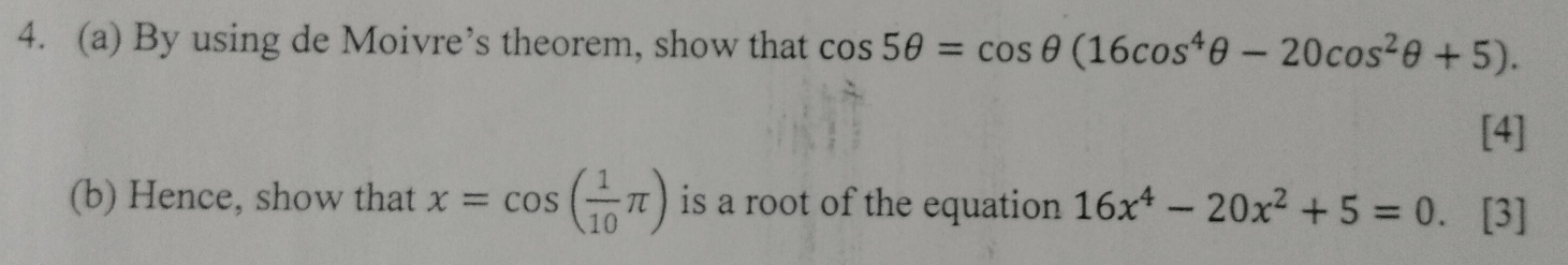 By using de Moivre’s theorem, show that cos 5θ =cos θ (16cos^4θ -20cos^2θ +5). 
[4] 
(b) Hence, show that x=cos ( 1/10 π ) is a root of the equation 16x^4-20x^2+5=0. [3]