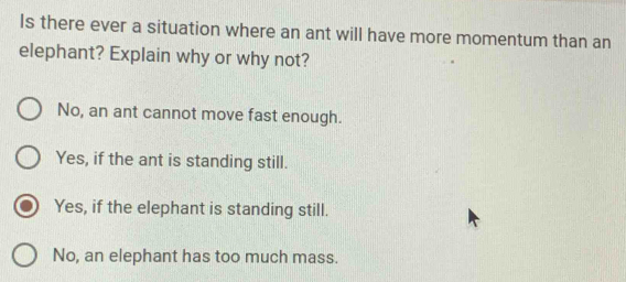 Is there ever a situation where an ant will have more momentum than an
elephant? Explain why or why not?
No, an ant cannot move fast enough.
Yes, if the ant is standing still.
Yes, if the elephant is standing still.
No, an elephant has too much mass.