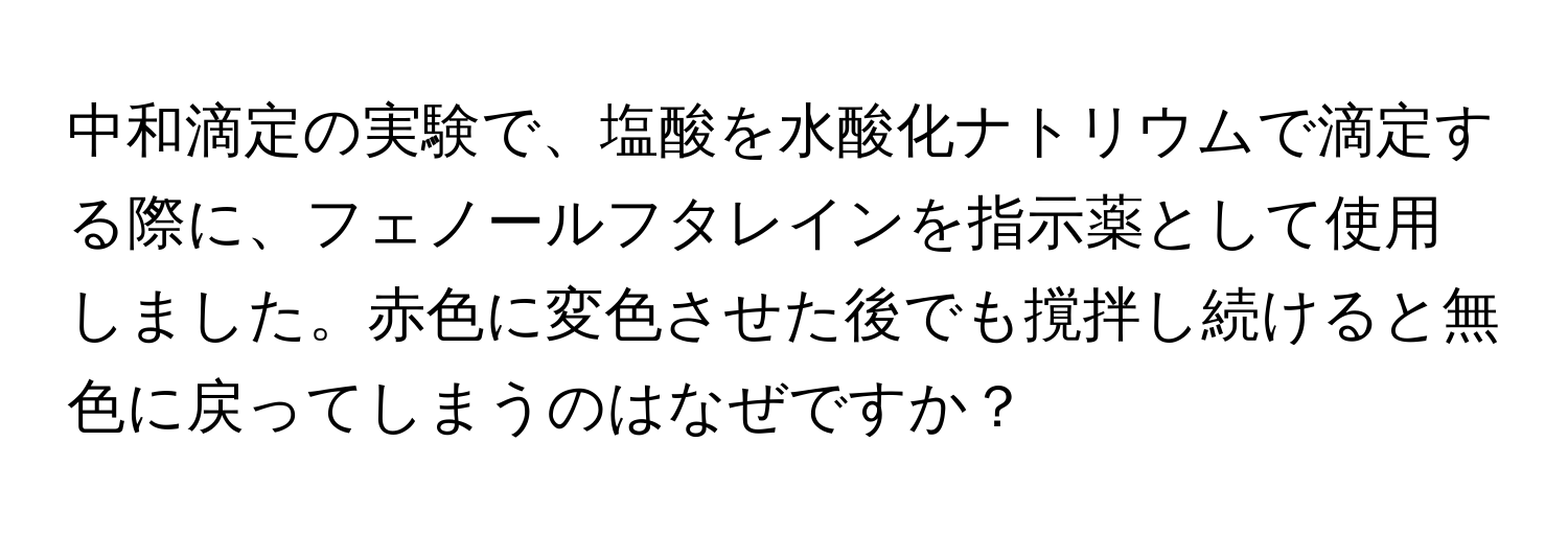 中和滴定の実験で、塩酸を水酸化ナトリウムで滴定する際に、フェノールフタレインを指示薬として使用しました。赤色に変色させた後でも撹拌し続けると無色に戻ってしまうのはなぜですか？