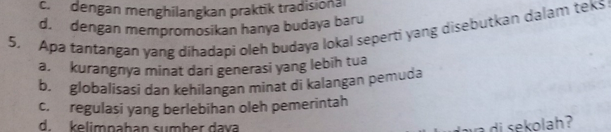 c. dengan menghílangkan praktik tradisiona
d. dengan mempromosikan hanya budaya baru
5. Apa tantangan yang dihadapi oleh budaya lokal seperti yang disebutkan dalam teks
a. kurangnya minat dari generasi yang lebih tua
b. globalisasi dan kehilangan minat di kalangan pemuda
c. regulasi yang berlebihan oleh pemerintah
d. kelimpahan sumber dava di sekolah ?