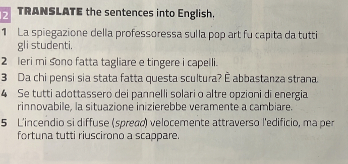 TRANSLATE the sentences into English. 
1 La spiegazione della professoressa sulla pop art fu capita da tutti 
gli studenti. 
2 leri mi sono fatta tagliare e tingere i capelli. 
3 Da chi pensi sia stata fatta questa scultura? È abbastanza strana. 
4 Se tutti adottassero dei pannelli solari o altre opzioni di energia 
rinnovabile, la situazione inizierebbe veramente a cambiare. 
5 L’incendio si diffuse (spread) velocemente attraverso l’edificio, ma per 
fortuna tutti riuscirono a scappare.