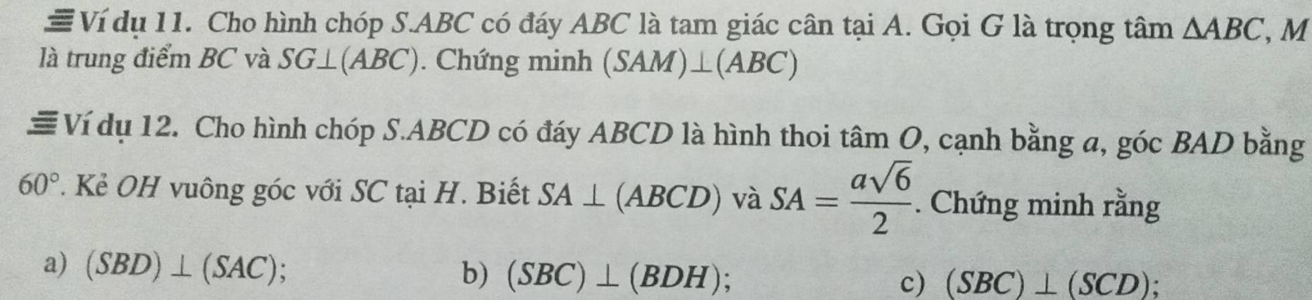 # Ví dụ 11. Cho hình chóp S. ABC có đáy ABC là tam giác cân tại A. Gọi G là trọng tâm △ ABC , M 
là trung điểm BC và SG⊥ (ABC). Chứng minh (SAM)⊥ (ABC)
≡ Ví dụ 12. Cho hình chóp S. ABCD có đáy ABCD là hình thoi tan O 7, cạnh bằng a, góc BAD bằng
60°. Kẻ OH vuông góc với SC tại H. Biết SA⊥ (ABCD) và SA= asqrt(6)/2 . Chứng minh rằng 
a) (SBD)⊥ (SAC) b) (SBC)⊥ (BDH) : 
c) (SBC)⊥ (SCD);