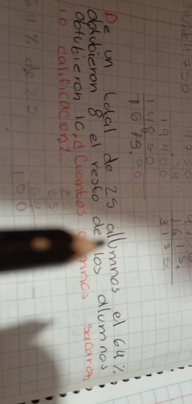 34de4 750
beginarrayr 19400 14850 hline 1675,00endarray  1615/3135 
De un Lotal de 2s allmnos el 6u?. 
dotobieron 8 el resto delos alumnes 
obtubieron 1c. dCuantos anos sacaren 
1o carificacionz 
uY de 2s
beginarrayr  7/25   60/100 endarray