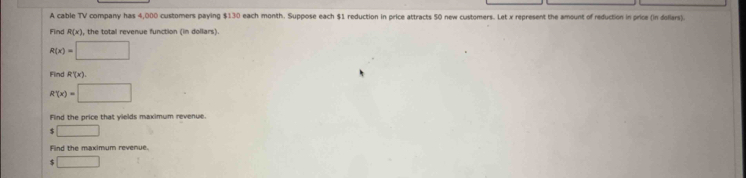 A cable TV company has 4,000 customers paying $130 each month. Suppose each $1 reduction in price attracts 50 new customers. Let x represent the amount of reduction in price (in dollars). 
Find R(x) , the total revenue function (in dollars).
R(x)=□
Find R'(x)
R'(x)=□
Find the price that yields maximum revenue. 
□ 
Find the maximum revenue. 
□