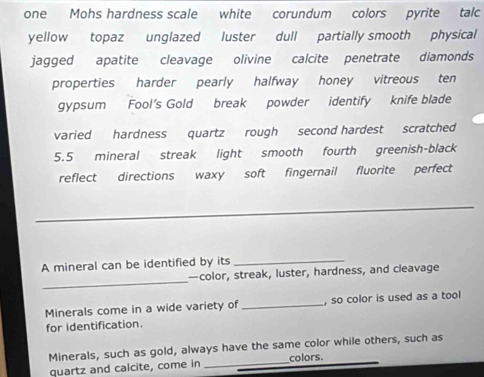 one Mohs hardness scale white corundum colors pyrite talc 
yellow topaz unglazed luster dull partially smooth physical 
jagged apatite cleavage olivine calcite penetrate diamonds 
properties harder pearly halfway honey vitreous ten 
gypsum Fool's Gold break powder identify knife blade 
varied hardness quartz rough second hardest scratched
5.5 mineral streak light smooth fourth greenish-black 
reflect directions waxy soft fingernail fluorite perfect 
_ 
A mineral can be identified by its_ 
_ 
—color, streak, luster, hardness, and cleavage 
Minerals come in a wide variety of _, so color is used as a tool 
for identification. 
Minerals, such as gold, always have the same color while others, such as 
_colors. 
quartz and calcite, come in