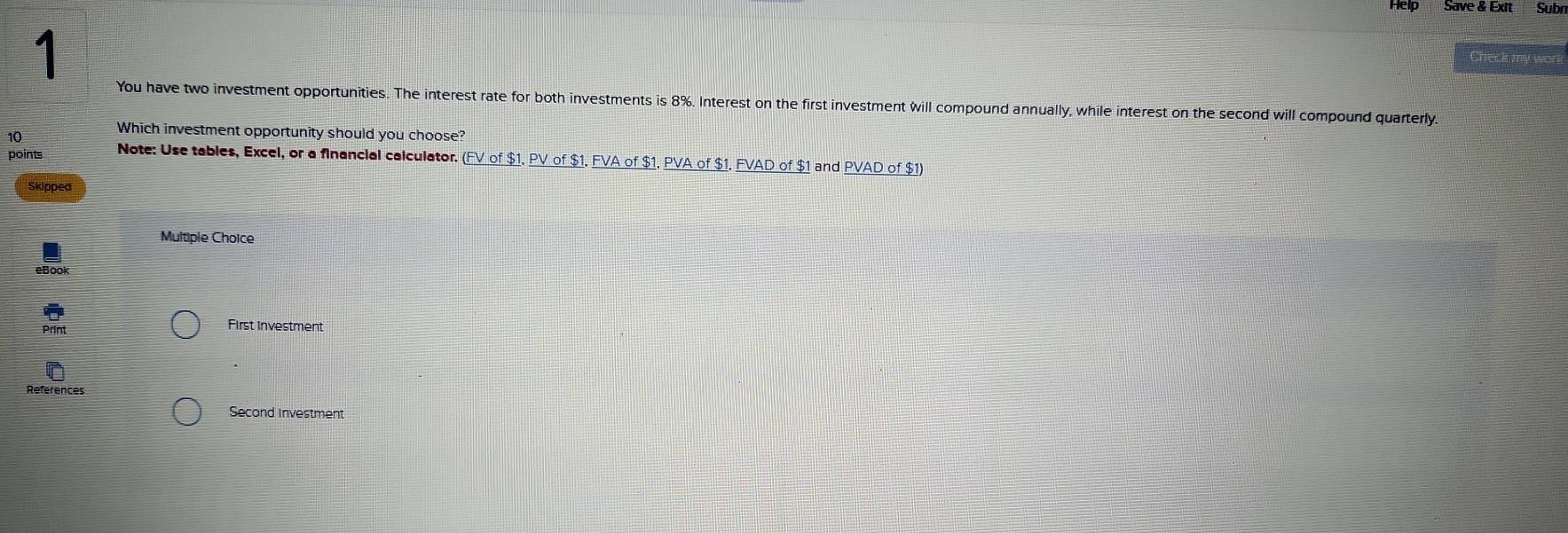 Help Save & Exit Subr 
1 
Cher ks my war 
You have two investment opportunities. The interest rate for both investments is 8%. Interest on the first investment will compound annually, while interest on the second will compound quarterly. 
10 
Which investment opportunity should you choose? 
points Note: Use tables, Excel, or a financial calculator. (FV of $1. PV of $1. FVA of $1. PVA of $1. FVAD of $1 and PVAD of $1) 
Skipped 
Multiple Choice 
eBook 
Print First Investment 
References 
Second Investment