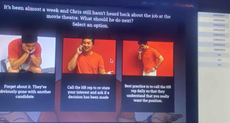 LIFE SILL >Caree Safe 
It's been almost a week and Chris still hasn't heard back about the job at the 
10d0/2824 
movie theatre. What should he do next?
10050024
Select an option.
1040084
100&0034
10000% 04
10060024
16062834
1006/2024
~ 

Forget about it. They've Call the HR rep to re-state Best practice is to call the HR 
rep daily so that they 
obviously gone with another your interest and ask if a understand that you really 
candidate. decision has been made 
want the position.