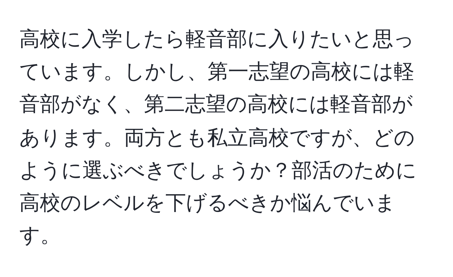 高校に入学したら軽音部に入りたいと思っています。しかし、第一志望の高校には軽音部がなく、第二志望の高校には軽音部があります。両方とも私立高校ですが、どのように選ぶべきでしょうか？部活のために高校のレベルを下げるべきか悩んでいます。