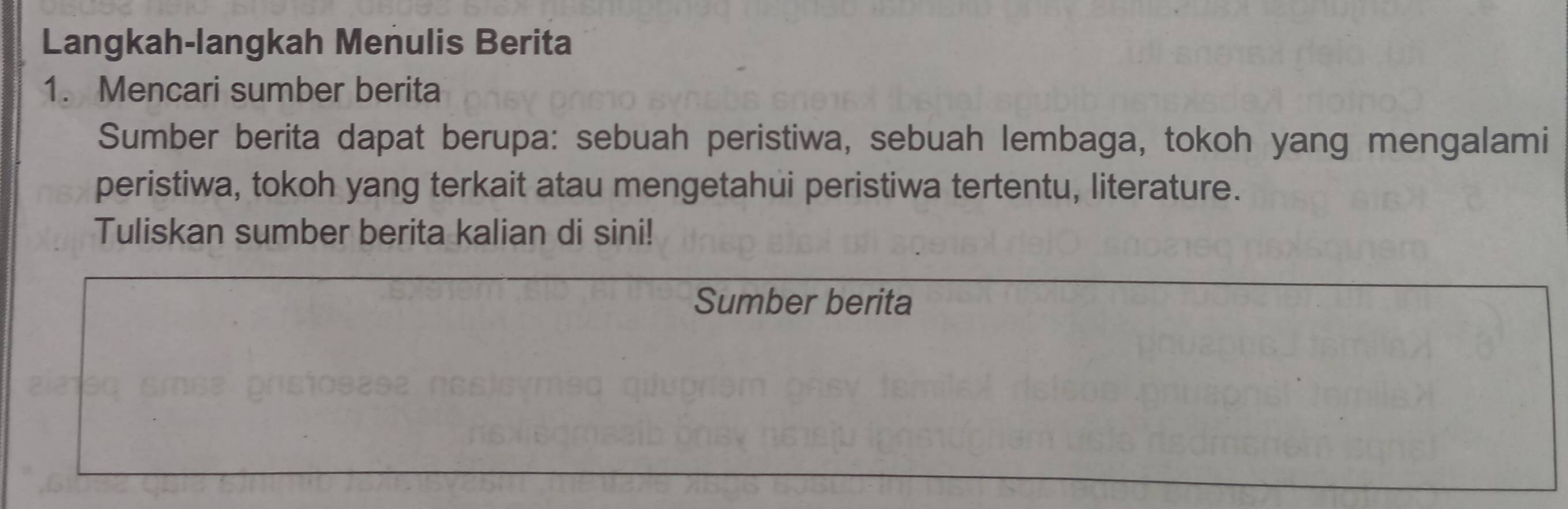 Langkah-langkah Menulis Berita 
1. Mencari sumber berita 
Sumber berita dapat berupa: sebuah peristiwa, sebuah lembaga, tokoh yang mengalami 
peristiwa, tokoh yang terkait atau mengetahui peristiwa tertentu, literature. 
Tuliskan sumber berita kalian di sini! 
Sumber berita