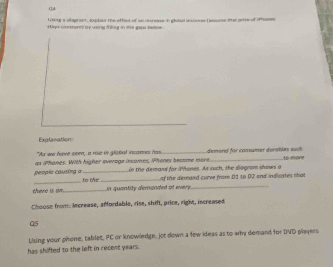 C4 
Using a diagram, explain the effect of an increase in glubsi incomes (assume that prite of Phones 
stays comtart) by using filling in the gaps below. 
Explanation: 
"As we have seen, a rise in glabal incames has. _demand for consumer durables such 
as iPhones. With higher average incomes, iPhanes become more _to more 
people causing a_ in the demand for iPhanes. As such, the diagram shows a 
_ 
to the_ of the demand curve from D1 to D2 and indicates that 
there is an_ in quantity demanded at every 
_ 
Choose from: increase, affordable, rise, shift, price, right, increased 
Q5 
Using your phone, tablet, PC or knowledge, jot down a few ideas as to why demand for DVD players 
has shifted to the left in recent years.