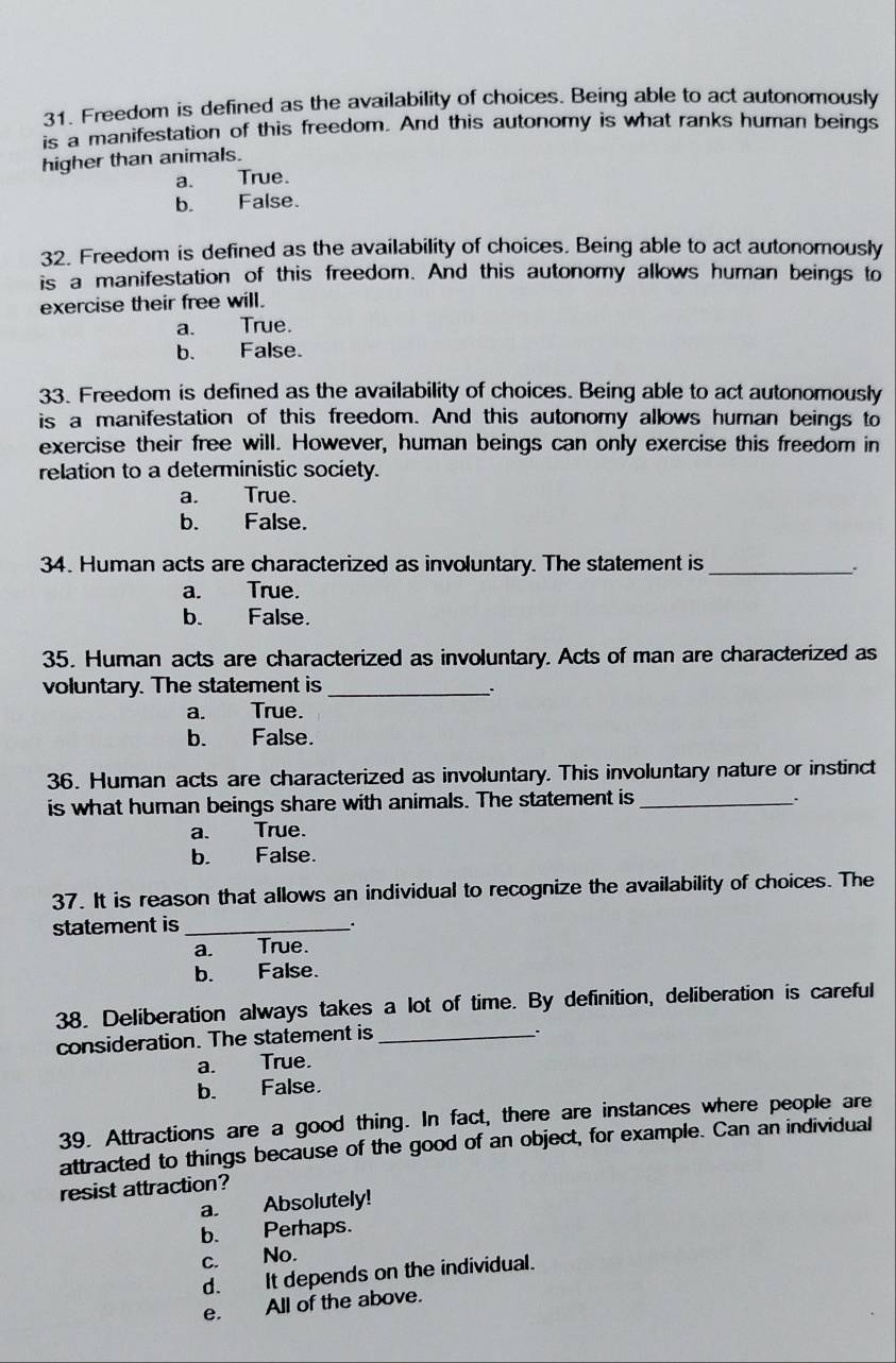 Freedom is defined as the availability of choices. Being able to act autonomously
is a manifestation of this freedom. And this autonomy is what ranks human beings
higher than animals.
a. True.
b. False.
32. Freedom is defined as the availability of choices. Being able to act autonomously
is a manifestation of this freedom. And this autonomy allows human beings to
exercise their free will.
a. True.
b. False.
33. Freedom is defined as the availability of choices. Being able to act autonomously
is a manifestation of this freedom. And this autonomy allows human beings to
exercise their free will. However, human beings can only exercise this freedom in
relation to a deterministic society.
a. True.
b. False.
34. Human acts are characterized as involuntary. The statement is_
.
a. True.
b. False.
35. Human acts are characterized as involuntary. Acts of man are characterized as
voluntary. The statement is_
`
a. True.
b. False.
36. Human acts are characterized as involuntary. This involuntary nature or instinct
is what human beings share with animals. The statement is_ .
a. True.
b. False.
37. It is reason that allows an individual to recognize the availability of choices. The
statement is_
a. True.
b. False.
38. Deliberation always takes a lot of time. By definition, deliberation is careful
consideration. The statement is_
.
a. True.
b. False.
39. Attractions are a good thing. In fact, there are instances where people are
attracted to things because of the good of an object, for example. Can an individual
resist attraction?
a. Absolutely!
b. Perhaps.
c. No.
d. It depends on the individual.
e. All of the above.