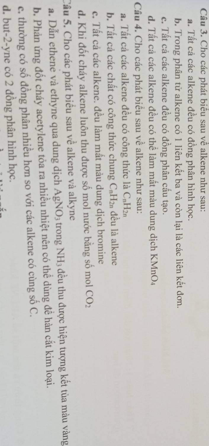 Cho các phát biểu sau về alkene như sau:
a. Tất cả các alkene đều có đồng phân hình học.
b. Trong phân tử alkene có 1 liên kết ba và còn lại là các liên kết đơn.
c. Tất cả các alkene đều có đồng phân cấu tạo.
d. Tất cả các alkene đều có thể làm mất màu dung dịch KMnO4
Câu 4. Cho các phát biểu sau về alkene như sau:
a. Tất cả các alkene đều có công thức là C_nH_2n
b. Tất cả các chất có công thức chung C_nH_2n đều là alkene
c. Tất cả các alkene. đều làm mất màu dung dịch bromine
d. Khi đốt cháy alkene luôn thu được số mol nước bằng số mol CO_2
Câu 5. Cho các phát biểu sau về alkene và alkyne
a. Dẫn ethene và ethyne qua dung dịch AgNO_3 trong NH_3 đều thu được hiện tượng kết tủa màu vàng
b. Phản ứng đốt cháy acetylene tỏa ra nhiều nhiệt nên có thể dùng để hàn cắt kim loại.
c. thường có số đồng phân nhiều hơn so với các alkene có cùng số C.
d. but -2 -yne có 2 đồng phân hình học.