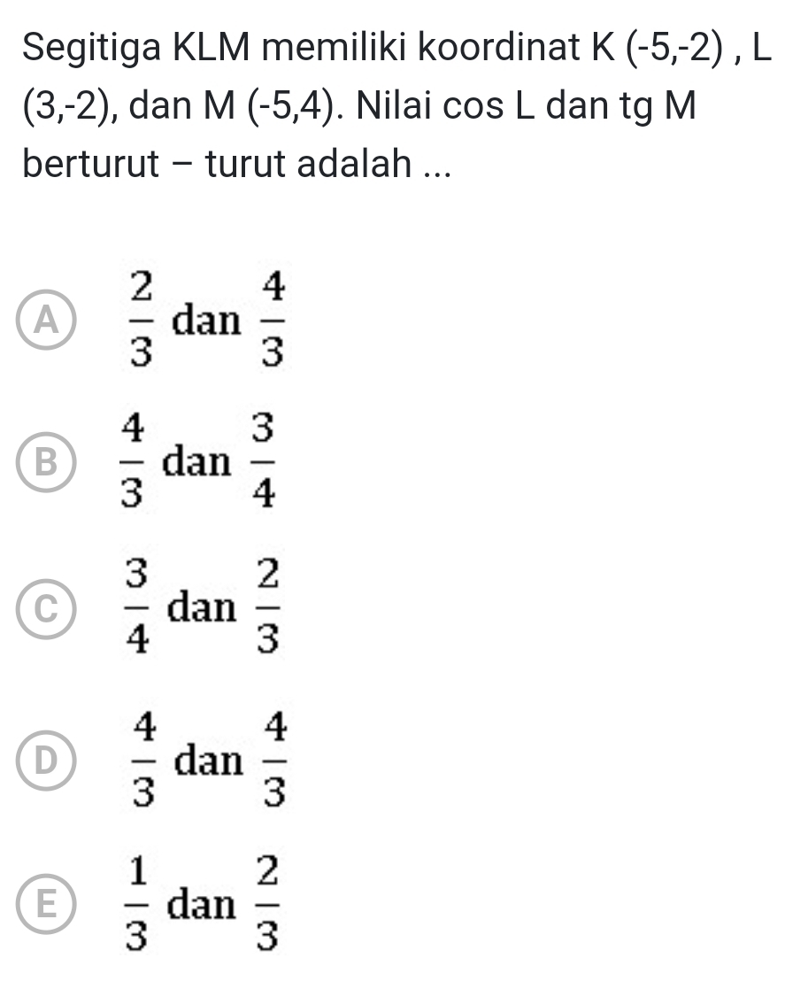 Segitiga KLM memiliki koordinat K(-5,-2) , L
(3,-2) , dan M(-5,4). Nilai cos L dan tg M
berturut - turut adalah ...
A  2/3  dan  4/3 
B  4/3  dan  3/4 
C  3/4  dan  2/3 
D  4/3  dan  4/3 
E  1/3  dan  2/3 