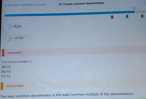 < BRITHANY OYERVIDEZ's practice K.7 Least common denominator 85 7/9 =9/24 3/8 =12/32 ; Incorrect The correct answer is: 30/72 56/72 27/72 Remember The least common denominator is the least common multiple of the denominators.