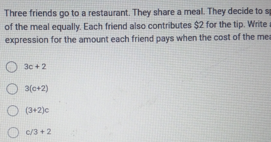 Three friends go to a restaurant. They share a meal. They decide to s
of the meal equally. Each friend also contributes $2 for the tip. Write 
expression for the amount each friend pays when the cost of the mea
3c+2
3(c+2)
(3+2)c
c/3+2