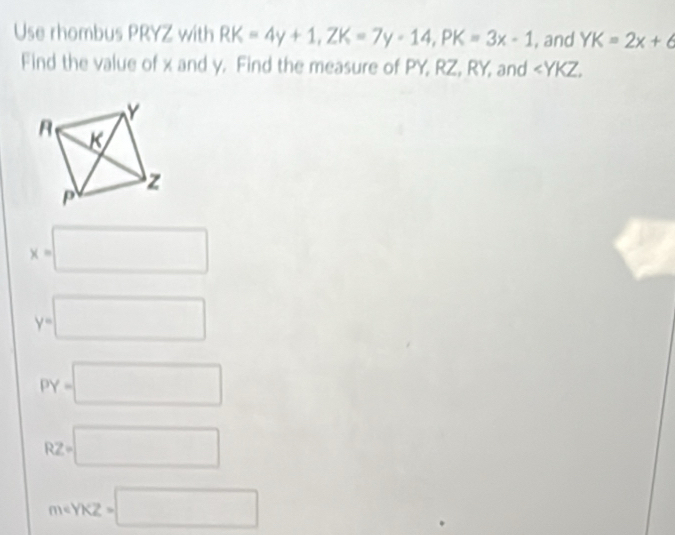 Use rhombus PRYZ with RK=4y+1, ZK=7y-14, PK=3x-1 , and YK=2x+6
Find the value of x and y. Find the measure of PY, RZ, RY, and ∠ YKZ,
x=□
y=□
PY=□
RZ=□
meYKZ=□