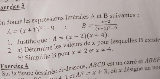 xercice 3 
On donne les expressions littérales A et B suivantes :
A=(x+1)^2-9; B=frac x-2(x+1)^2-9. 
1. Justifie que : A=(x-2)(x+4). 
2. a) Détermine les valeurs de x pour lesquelles B existe 
b) Simplifie B pour x!= 2 et x!= -4. 
Exercice 4 
Sur la figure dessinée ci-dessous, ABCD est un carré et ABEF
+1 et AF=x+3 , où x désigne un nor