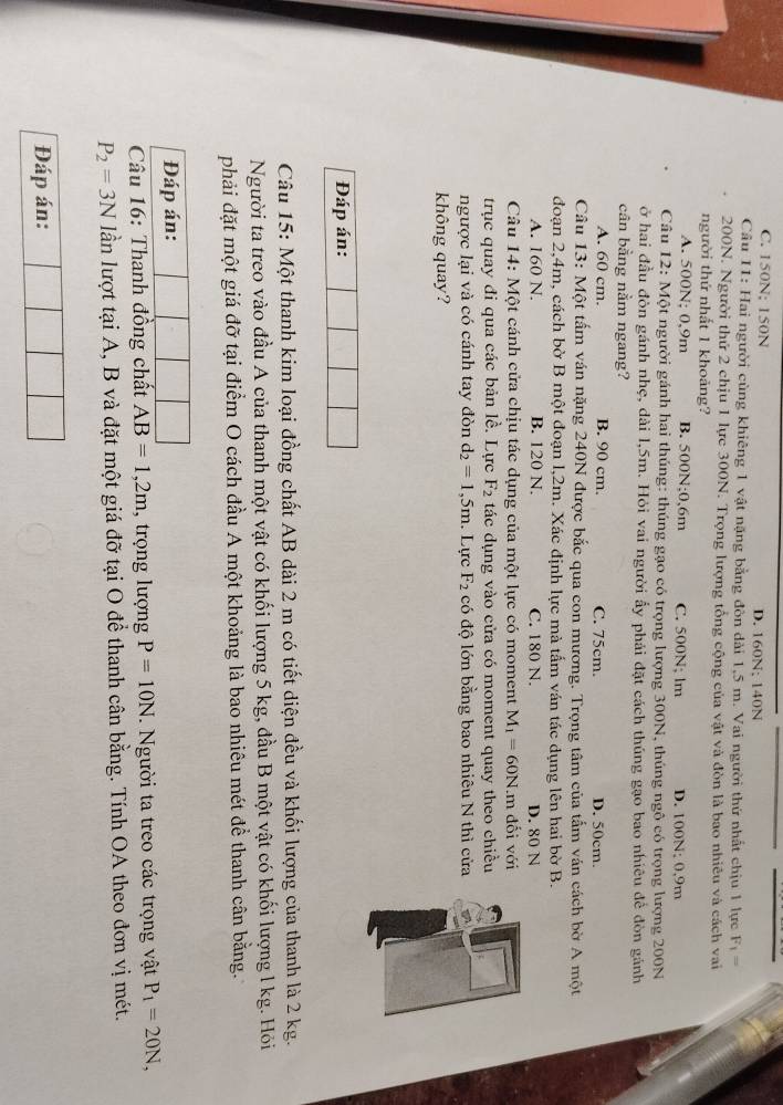 C. 150N; 150N D. 160N; 140N
Cầâu 11: Hai người cùng khiêng 1 vật nặng bằng đòn dài 1,5 m. Vai người thứ nhất chịu 1 lực F_1=
200N. Người thứ 2 chịu 1 lực 300N. Trọng lượng tổng cộng của vật và đòn là bao nhiêu và cách vai
người thứ nhất 1 khoảng?
A. 500N; 0,9m B. 500N;0,6m C. 500N; lm D. 100N; 0.9m
Câu 12: Một người gánh hai thúng: thúng gạo có trọng lượng 300N, thúng ngô có trọng lượng 200N
ở hai đầu đòn gánh nhẹ, dài l,5m. Hỏi vai người ẩy phải đặt cách thúng gạo bao nhiêu để đòn gánh
cân bằng nằm ngang?
A. 60 cm. B. 90 cm. C. 75cm. D. 50cm.
Câu 13: Một tấm ván nặng 240N được bắc qua con mương. Trọng tâm của tấm ván cách bờ A một
đoạn 2,4m, cách bờ B một đoạn l,2m. Xác định lực mà tấm ván tác dụng lên hai bờ B.
A. 160 N. B. 120 N. C. 180 N. D. 80 N
Câu 14: Một cánh cửa chịu tác dụng của một lực có moment M_1=60N.m đối với
trục quay đi qua các bản lề. Lực F_2 tác dụng vào cửa có moment quay theo chiều
ngược lại và có cánh tay đòn d_2=1,5m. Lực F_2 có độ lớn bằng bao nhiêu N thì cửa
không quay?
Đáp án:
Câu 15: Một thanh kim loại đồng chất AB dài 2 m có tiết diện đều và khối lượng của thanh là 2 kg.
Người ta treo vào đầu A của thanh một vật có khối lượng 5 kg, đầu B một vật có khối lượng l kg. Hỏi
phải đặt một giá đỡ tại điểm O cách đầu A một khoảng là bao nhiêu mét để thanh cân bằng.
Đáp án:
Câu 16: Thanh đồng chất AB=1,2m , trọng lượng P=10N. Người ta treo các trọng vật P_1=20N,
P_2=3N lần lượt tại A, B và đặt một giá đỡ tại O để thanh cân bằng. Tính OA theo đơn vị mét.
Đáp án: