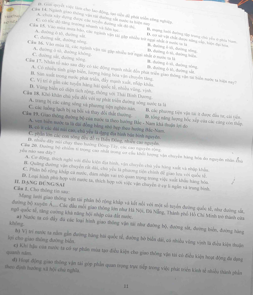 D. Giải quyết việc làm cho lao động, tạo tiền để phát triển công nghiệp.
Câu 14. Ngành giao thông vận tải đường sắt nước ta hiện nay
TRUÔNG
Họ Tên
A. chưa xây dựng được các tuyển đường sắt đô thị. B. mạng lưới đường tập trung chủ yếu ở phía Nam.
C. có tốc độ tăng trưởng nhanh và liên tục. D. cơ sở vật chất được nâng cấp, hiện đại hóa.
A. đường ô tô, đường sắt.
Lớ
Câu 15. Vào mùa mưa bão, các ngành vận tải gặp nhiều trở ngại nhất ở nước ta là
C. đường sắt, đường sông.
B. đường ô tô, đường sông.
A. đường ô tô, đường không.
D. đường ô tô, đường biển.
Câu 16. Vào mùa lũ, các ngành vận tải gặp nhiều trở ngại nhất ở nước ta là B. đường ô tô, dường sông.
C. đường sắt, đường sông. D. đường ô tô, đường sắt.
Câu 17. Nhân tố nào sau đây có tác động mạnh nhất đến phát triển giao thông vận tải biển nước ta hiện nay?
A. Có nhiều tỉnh giáp biển, lượng hàng hóa vận chuyền tăng.
B. Sản xuất trong nước phát triển, đẩy mạnh xuất, nhập khẩu.
C. Vị trí ở gần các tuyến hàng hải quốc tế, nhiều vũng, vịnh.
D. Vùng biển có diện tích rộng, thông với Thái Bình Dương.
Câu 18. Khó khăn chủ yếu đối với sự phát triển đường sông nước ta là
A. trang bị các cảng sông và phương tiện nghèo nàn. B. các phương tiện vận tải ít được đầu tư, cải tiến.
C. các luồng lạch bị są bồi và thay đổi thất thường. D. tổng năng lượng bốc xếp của các cảng còn thấp.
Câu 19. Giao thông đường bộ của nước ta theo hướng Bắc - Nam khá thuận lợi do
A. ven biển nước ta là dài đồng bằng nhỏ hẹp theo hướng Bắc-Nam.
B. có ít các dải núi cao, chủ yếu là dang địa hình bán bình nguyên.
C. phần lớn các con sông đều đổ ra Biển Đông, nhiều cao nguyên.
D. nhiều dãy núi chạy theo hướng Đông-Tây, các cao nguyên rộng.
yếu nào sau đây?
Câu 20. Đường bộ chiếm tỉ trọng cao nhất trong cơ cấu khối lượng vận chuyền hàng hóa do nguyên nhân chủ
A. Cơ động, thích nghi với điều kiện địa hình, vận chuyển chủ yếu hàng xuất và nhập khẩu.
B. Quãng đường vận chuyển rất dài, chủ yếu là phương tiện chính để giao lưu với quốc tế.
C. Phân bố rộng khắp cả nước, đảm nhận vai trò quan trọng trong việc xuất khẩu hàng hóa.
D. Loại hình phù hợp với nước ta, thích hợp với việc vận chuyền ở cự li ngắn và trung bình.
Il DạNG ĐÚNG/SAI
Câu 1. Cho thông tin sau:
Mạng lưới giao thông vận tải phân bố rộng khắp và kết nối với một số tuyến đường quốc tế, như đường sắt,
đường bộ xuyên Á,... Các đầu mối giao thông lớn như Hà Nội, Đà Nẵng, Thành phố Hồ Chí Minh trở thành cửa
ngõ quốc tế, tăng cường khả năng hội nhập của đất nước.
không.
a) Nước ta có đầy đủ các loại hình giao thông vận tải như đường bộ, đường sắt, đường biển, đường hàng
b) Vị trí nước ta nằm gần đường hàng hải quốc tế, đường bờ biển dài, có nhiều vũng vịnh là điều kiện thuận
lợi cho giao thông đường biển.
c) Khí hậu của nước ta có sự phân mùa tạo điều kiện cho giao thông vận tải có điều kiện hoạt động đa dạng
quanh năm,
d) Hoạt động giao thông vận tải góp phần quan trọng trực tiếp trong việc phát triển kinh tế nhiều thành phần
theo định hướng xã hội chủ nghĩa.
11
