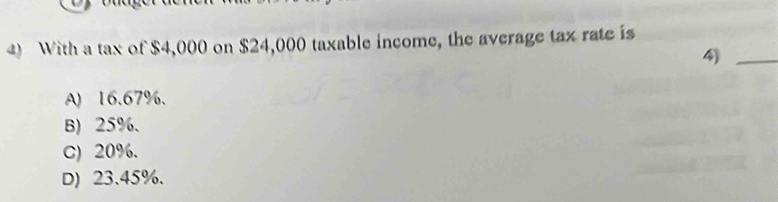 With a tax of $4,000 on $24,000 taxable income, the average tax rate is
4)_
A) 16.67%.
B) 25%.
C) 20%.
D) 23.45%.